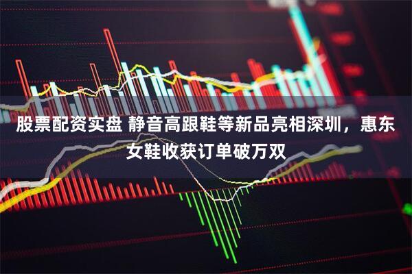 股票配资实盘 静音高跟鞋等新品亮相深圳，惠东女鞋收获订单破万双
