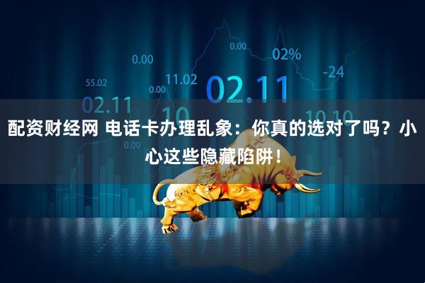 配资财经网 电话卡办理乱象：你真的选对了吗？小心这些隐藏陷阱！