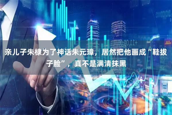 亲儿子朱棣为了神话朱元璋，居然把他画成“鞋拔子脸”，真不是满清抹黑