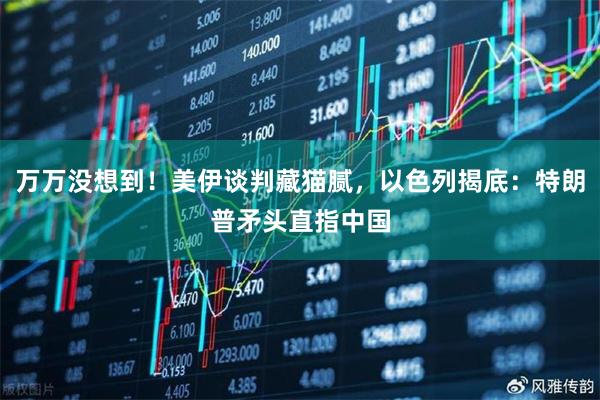 万万没想到！美伊谈判藏猫腻，以色列揭底：特朗普矛头直指中国