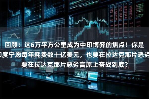 回顾：这6万平方公里成为中印博弈的焦点！你是否想过，为什么印度宁愿每年耗费数十亿美元，也要在拉达克那片恶劣高原上奋战到底？