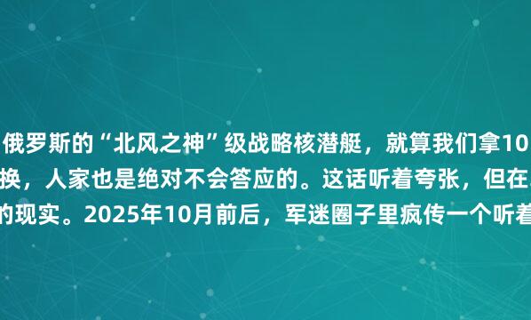 俄罗斯的“北风之神”级战略核潜艇，就算我们拿10艘最先进的055万吨大驱去换，人家也是绝对不会答应的。这话听着夸张，但在军贸圈里，这就是冰冷的现实。2025年10月前后，军迷圈子里疯传一个听着就离谱的假设：我们拿10艘055型万吨大驱，去换俄罗斯一艘"北风之神"级战略核潜艇，这买卖能不...