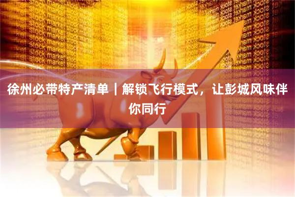 徐州必带特产清单｜解锁飞行模式，让彭城风味伴你同行