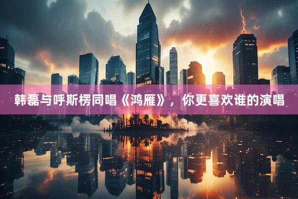 韩磊与呼斯楞同唱《鸿雁》，你更喜欢谁的演唱