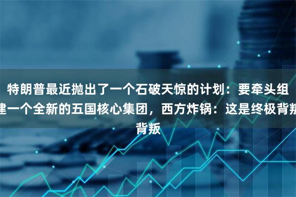 特朗普最近抛出了一个石破天惊的计划：要牵头组建一个全新的五国核心集团，西方炸锅：这是终极背叛