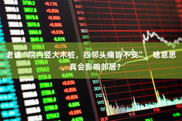 老话“院内竖大木桩，四邻头痛皆不安”，啥意思，真会影响邻居？