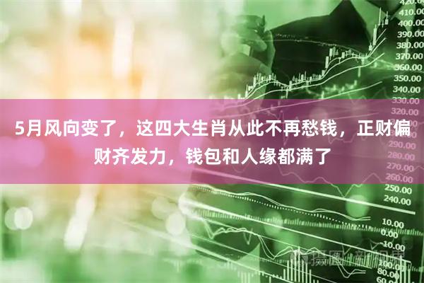 5月风向变了，这四大生肖从此不再愁钱，正财偏财齐发力，钱包和人缘都满了