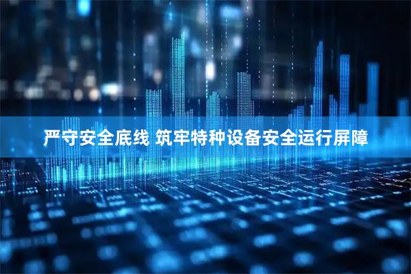 严守安全底线 筑牢特种设备安全运行屏障