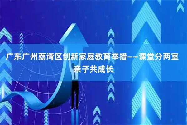 广东广州荔湾区创新家庭教育举措——课堂分两室 亲子共成长