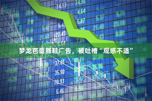 梦龙芭蕾舞鞋广告，被吐槽“观感不适”