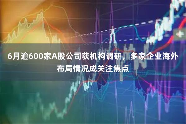 6月逾600家A股公司获机构调研，多家企业海外布局情况成关注焦点