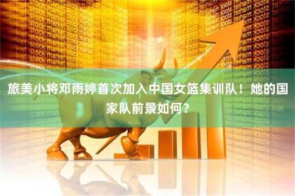 旅美小将邓雨婷首次加入中国女篮集训队！她的国家队前景如何？