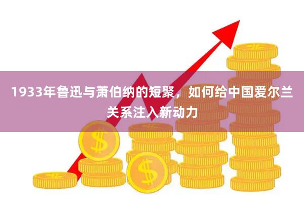 1933年鲁迅与萧伯纳的短聚，如何给中国爱尔兰关系注入新动力