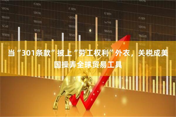 当“301条款”披上“劳工权利”外衣，关税成美国操弄全球贸易工具