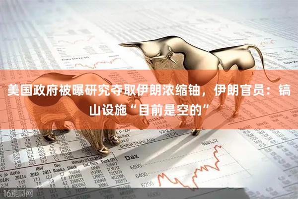 美国政府被曝研究夺取伊朗浓缩铀，伊朗官员：镐山设施“目前是空的”