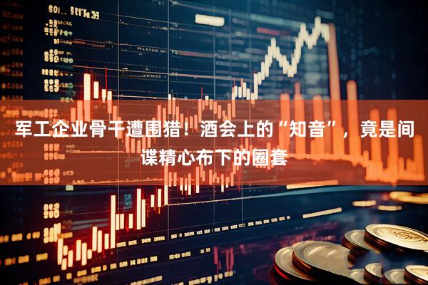 军工企业骨干遭围猎！酒会上的“知音”，竟是间谍精心布下的圈套